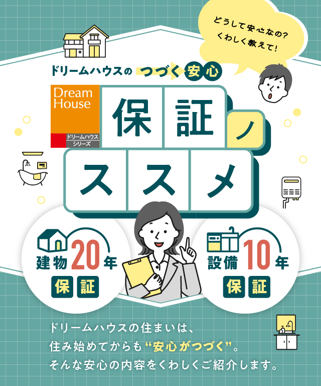 ドリームハウスの“つづく”安心　保証ノススメ　ドリームハウスの住まいは、住み始めてからも“安心がつづく”。そんな安心の内容をくわしくご紹介します。