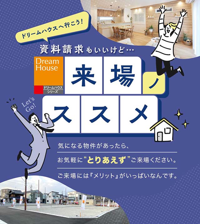 ドリームハウスへ行こう！来場ノススメ　気になる物件があったら、資料請求もいいけど『とりあえず』お気軽にご来場ください。ご来場のメリットをご紹介します。